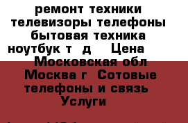ремонт техники, телевизоры,телефоны, бытовая техника, ноутбук т. д. › Цена ­ 500 - Московская обл., Москва г. Сотовые телефоны и связь » Услуги   